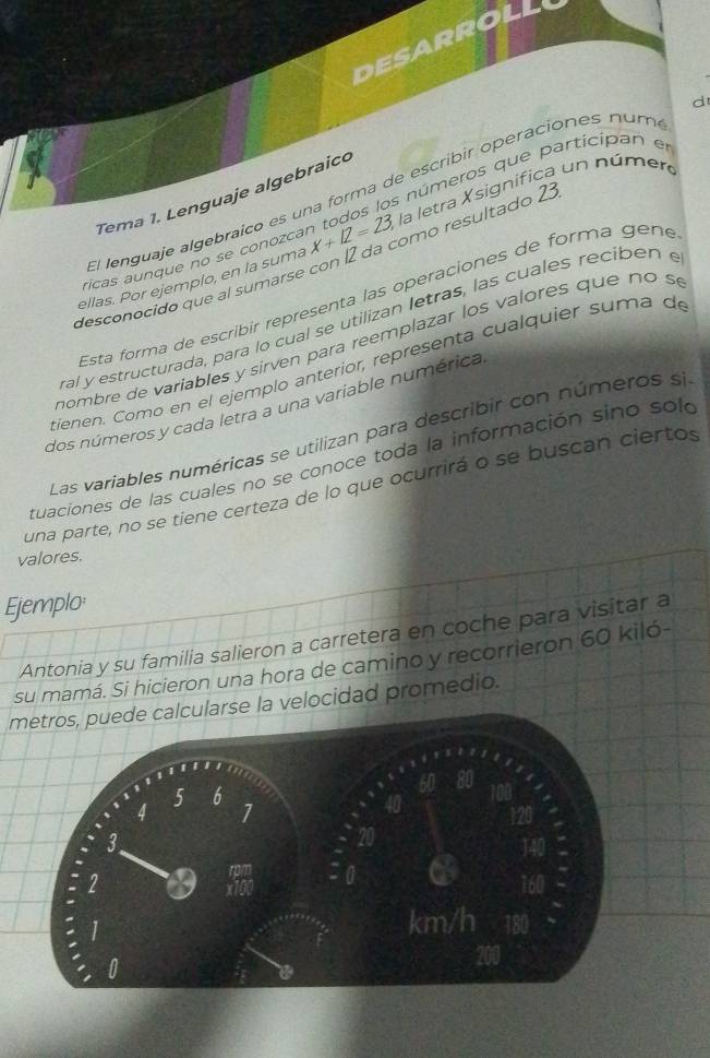 DESARROLL 
d 
números que participan en 
El lenguaje algebraico es una forma de escribir operaciones num 
Tema 1. Lenguaje algebraico 
ellas. Por ejemplo, en la sumá x+12=23, la letra Xsignífica un número 
desconocido que al sumarse con 12 da como resultado 21
ricas aunque no se conozca 
Esta forma de escribir representa las opéraciones de forma gene 
ral y estructurada, para lo cual se utilizan letras, las cuales recibén e 
nombre de variables y sirven para reemplazar los valores que no s 
tienen. Como en el ejemplo anteríor, representa cualquier suma de 
dos números y cada letra a una variable numérica 
Las variables numéricas se utilizan para describir con números si 
tuaciones de las cuales no se conoce toda la información sino sol 
una parte, no se tiene certeza de lo que ocurrirá o se buscan ciertos 
valores. 
Ejemplo: 
Antonia y su familia salieron a carretera en coche para visitar a 
su mamá. Si hicieron una hora de camino y recorrieron 60 kiló - 
metros, puede calcularse la velocidad promedio.