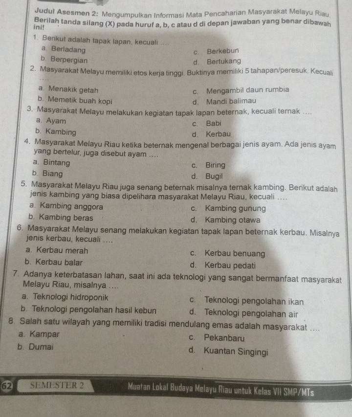 Judul Asesmen 2: Mengumpulkan Informasi Mata Pencaharian Masyarakat Melayu Riau
ini! Berilah tanda silang (X) pada huruf a, b. c atau d di depan jawaban yang benar dibawah
1. Benkut adalah tapak Iapan, kecuali ...
a. Berladang
c. Berkebun
b. Berpergian d Bertukang
2. Masyarakat Melayu memiliki etos kerja tinggi. Buktinya memiliki 5 tahapan/peresuk. Kecuali
a. Menakik getah c. Mengambil daun rumbia
b. Memetik buah kopi d. Mandi balimau
3. Masyarakat Melayu melakukan kegiatan tapak lapan beternak, kecuali ternak ....
a. Ayam c Babi
b. Kambing
d Kerbau
4. Masyarakat Melayu Riau ketika beternak mengenal berbagai jenis ayam. Ada jenis ayam
yang bertelur, juga disebut ayam ....
a. Bintang
c. Biring
b. Biang
d. Bugil
5. Masyarakat Melayu Riau juga senang beternak misalnya ternak kambing. Berikut adalah
jenis kambing yang biasa dipelihara masyarakat Melayu Riau, kecuali ....
a. Kambing anggora c. Kambing gunung
b. Kambing beras d. Kambing otawa
6. Masyarakat Melayu senang melakukan kegiatan tapak lapan beternak kerbau. Misalnya
jenis kerbau, kecuali ....
a. Kerbau merah c. Kerbau benuang
b. Kerbau balar d. Kerbau pedati
7. Adanya keterbatasan lahan, saat ini ada teknologi yang sangat bermanfaat masyarakat
Melayu Riau, misalnya ....
a. Teknologi hidroponik c. Teknologi pengolahan ikan
b. Teknologi pengolahan hasil kebun d. Teknologi pengolahan air
8. Salah satu wilayah yang memiliki tradisi mendulang emas adalah masyarakat ....
a Kampar c. Pekanbaru
b. Dumai d. Kuantan Singingi
SEMESTER 2 Muatan Lokal Budaya Melayu Riau untuk Kelas VII SMP /MTs