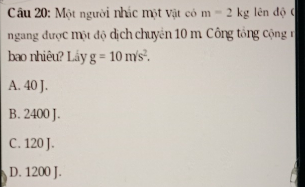 Một người nhác một vật có m=2kg ên độ C
ngang được một độ dịch chuyên 10 m. Công tổng cộng r
bao nhiêu? Låy g=10m/s^2.
A. 40 J.
B. 2400 J.
C. 120 J.
D. 1200 J.