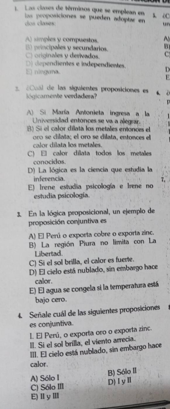 Las clases de términos que se emplean en B. 2C
las proposiciones se pueden adóptar en
dos clases: un
A) simples y compuestos.
A)
B) principales y secundarios.
B)
C) originales y derivados.
C
D) dependientes e independientes.
E) ninguna.
D
E
¿Cual de las siguientes proposiciones es a、 d
ógicamente verdadera?
A) Si María Antonieta ingresa a la
Universidad entonces se va a alegrar.
B) Si el calor dilata los metales entonces el
oro se dilata; el oro se dilata, entonces el
calor dilata los metales.
C) El calor dilata todos los metales
conocidos.
D) La lógica es la ciencia que estudia la
inferencia.
E) Irene estudia psicología e Irene no
estudia psicología.
3. En la lógica proposicional, un ejemplo de
proposición conjuntiva es
A) El Perú o exporta cobre o exporta zinc.
B) La región Piura no limita con La
Libertad.
C) Si el sol brilla, el calor es fuerte.
D) El cielo está nublado, sin embargo hace
calor.
E) El agua se congela si la temperatura está
bajo cero.
4. Señale cuál de las siguientes proposiciones
es conjuntiva.
I. El Perú, o exporta oro o exporta zinc.
II. Si el sol brilla, el viento arrecia.
III. El cielo está nublado, sin embargo hace
calor.
B) Sólo II
A) Sólo I
C) Sólo III D)ⅠyⅡ
E)ⅡyⅢ