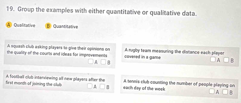 Group the examples with either quantitative or qualitative data.
A Qualitative B Quantitative
A squash club asking players to give their opinions on A rugby team measuring the distance each player
the quality of the courts and ideas for improvements covered in a game A B
A B
A football club interviewing all new players after the A tennis club counting the number of people playing on
first month of joining the club A B each day of the week A B