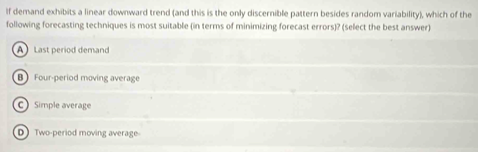 If demand exhibits a linear downward trend (and this is the only discernible pattern besides random variability), which of the
following forecasting techniques is most suitable (in terms of minimizing forecast errors)? (select the best answer)
A Last period deman
B Four-period moving average
C Simple average
D Two-period moving average