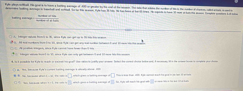 Kyle plays softball. His goal is to have a batting average of . 400 or greater by the end of the season. The ratio that relates the number of hits to the number of chances, called at-bats, is used to
determine batting average in baseball and softball. So far this season, Kyle has 25 hits. He has been at bat 65 times. He expects to have 10 more at-bats this season. Complete questions 1-5 bebw
batting average=  numberofhits/numberofat-bats 
A. Integer values from 0 to 35, since Kyle can get up to 35 hits this season.
B. All real numbers from 0 to 10, since Kyle can get any real number between 0 and 10 more hits this season
C. All positive integers, since Kyle cannot have fewer than 0 hits
D. Integer values from0 to 10, since Kyle can only get between 0 and 10 more hits this season.
4. Is it possible for Kyle to reach or exceed his goal? Use ratios to justify your answer. Select the correct choice below and, if necessary, fill in the answer boxes to complete your choice.
A. Yes, because Kyle's current batting average is already above .400
B. No, because when h=10 the ratio is □ which gives a batting average of □. This is less than . 400. Kyle cannot reach his goal in his last 10 at-bats
C. Yes, because when h=5 , the ratio is □ , which gives a batting average of □ .So , Kyle will reach his goal with □ or more hits in his last 10 at-bats.