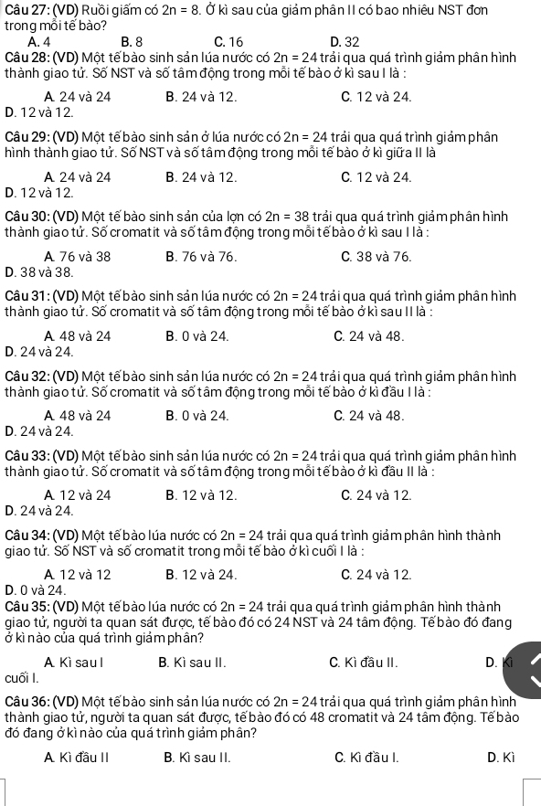 (VD) Ruồi giấm có 2n=8. Ở kì sau của giảm phân II có bao nhiêu NST đơn
trong mỗi tế bào?
A. 4 B. 8 C. 16 D. 32
Câu 28: (VD) Một tế bào sinh sản lúa nước có 2n=24 trải qua quá trình giảm phân hình
thành giao tử. Số NST và số tâm động trong mỗi tế bào ở kì sau I là :
A 24 và 24 B. 24 và 12. C. 12 và 24.
D. 12 và 12.
Câu 29: (VD) Một tế bào sinh sản ở lúa nước có 2n=24 trải qua quá trình giảm phân
hình thành giao tử. Số NST và số tâm động trong mỗi tế bào ở kì giữa II là
A 24 và 24 B. 24 và 12. C. 12 và 24.
D. 12 và 12.
Câu 30: (VD) Một tế bào sinh sản của lợn có 2n=38 trải qua quá trình giảm phân hình
thành giao tử. Số cromatit và số tâm động trong mỗi tế bào ở kì sau I là :
A 76 và 38 B. 76 và 76. C. 38 và 76.
D. 38 và 38.
Câu 31 : (VD) Một tế bào sinh sản lúa nước có 2n=24 trải qua quá trình giảm phân hình
thành giao tử. Số cromatit và số tâm động trong mỗi tế bào ở kì sau II là :
A 48 và 24 B. 0 và 24. C. 24 và 48.
D. 24 và 24.
Câu 32: (VD) Một tế bào sinh sản lúa nước có 2n=24 trải qua quá trình giảm phân hình
thành giao tử. Số cromatit và số tâm động trong mỗi tế bào ở kì đầu I là :
A 48 và 24 B. 0 và 24. C. 24 và 48.
D. 24 và 24.
Câu 33: (VD) Một tế bào sinh sản lúa nước có 2n=24 trải qua quá trình giảm phân hình
thành giao tử. Số cromatit và số tâm động trong mỗi tế bào ở kì đầu II là :
A 12 và 24 B. 12 và 12. C. 24 và 12.
D. 24 và 24.
Câu 34: (VD) Một tế bào lúa nước có 2n=24 trải qua quá trình giảm phân hình thành
giao tử. Số NST và số cromatit trong mỗi tế bào ở kì cuối I là :
A 12 và 12 B. 12 và 24. C. 24 và 12.
D. 0 và 24.
Câu 35: (VD) Một tế bào lúa nước có 2n=24 trải qua quá trình qiảm phân hình thành
giao tử, người ta quan sát được, tế bào đó có 24 NST và 24 tâm động. Tế bào đó đang
ở kì nào của quá trình giảm phần?
A Kì sau l B. Kì sau II. C. Kì đầu II. D.
cuối I.
Câu 36: (VD) Một tế bào sinh sản lúa nước có 2n=24 trải qua quá trình giảm phân hình
thành giao tử, người ta quan sát được, tế bào đó có 48 cromatit và 24 tâm động. Tế bào
đó đang ở kì nào của quá trình giảm phân?
A Kì đầu II B. Kì sau II. C. Kì đầu I. D. Kì