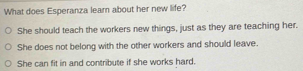 What does Esperanza learn about her new life?
She should teach the workers new things, just as they are teaching her.
She does not belong with the other workers and should leave.
She can fit in and contribute if she works hard.