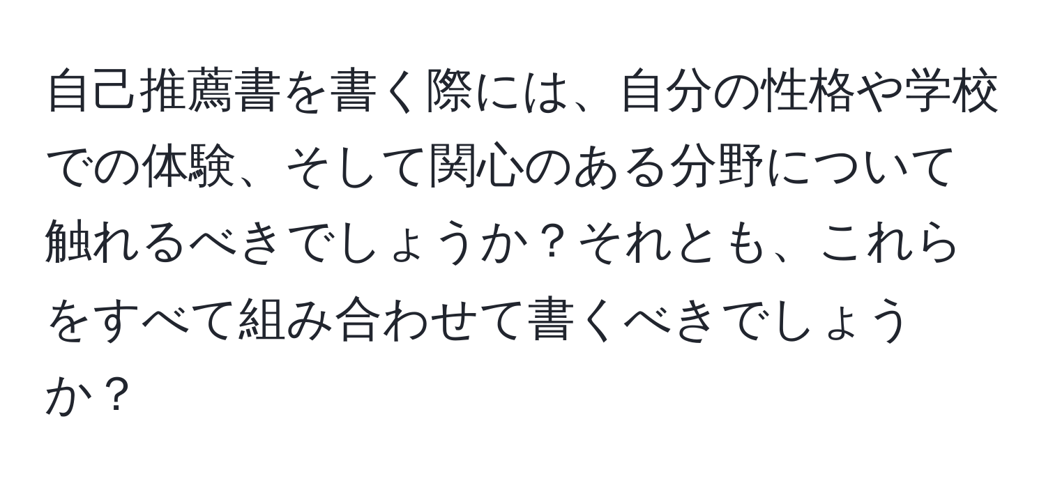 自己推薦書を書く際には、自分の性格や学校での体験、そして関心のある分野について触れるべきでしょうか？それとも、これらをすべて組み合わせて書くべきでしょうか？