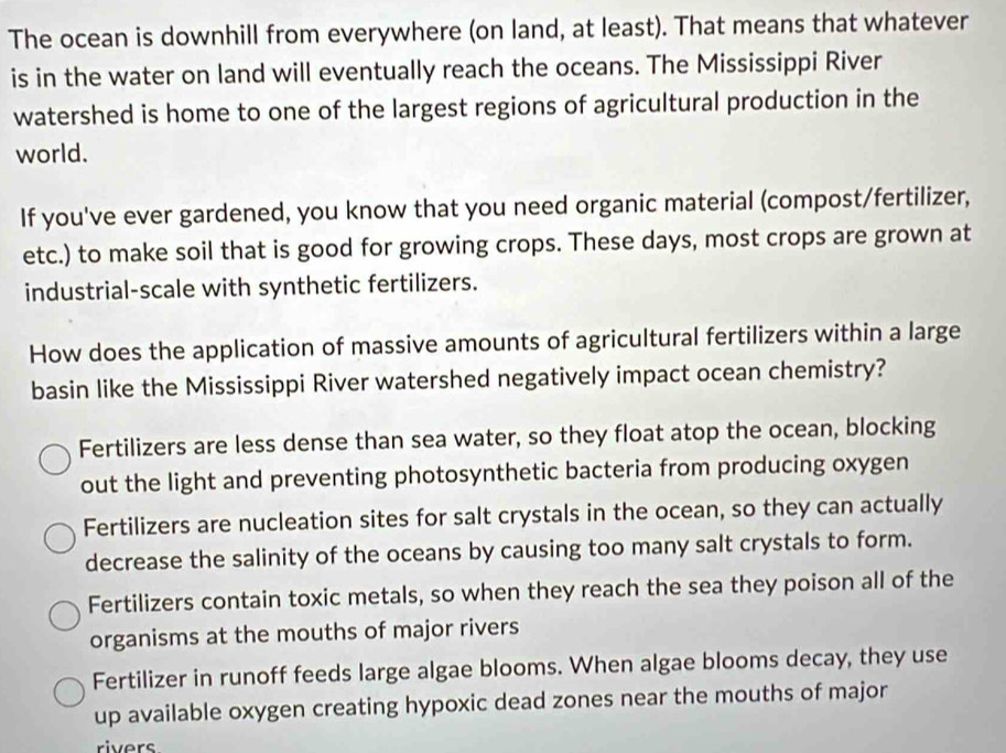 The ocean is downhill from everywhere (on land, at least). That means that whatever
is in the water on land will eventually reach the oceans. The Mississippi River
watershed is home to one of the largest regions of agricultural production in the
world.
If you've ever gardened, you know that you need organic material (compost/fertilizer,
etc.) to make soil that is good for growing crops. These days, most crops are grown at
industrial-scale with synthetic fertilizers.
How does the application of massive amounts of agricultural fertilizers within a large
basin like the Mississippi River watershed negatively impact ocean chemistry?
Fertilizers are less dense than sea water, so they float atop the ocean, blocking
out the light and preventing photosynthetic bacteria from producing oxygen
Fertilizers are nucleation sites for salt crystals in the ocean, so they can actually
decrease the salinity of the oceans by causing too many salt crystals to form.
Fertilizers contain toxic metals, so when they reach the sea they poison all of the
organisms at the mouths of major rivers
Fertilizer in runoff feeds large algae blooms. When algae blooms decay, they use
up available oxygen creating hypoxic dead zones near the mouths of major
rivers