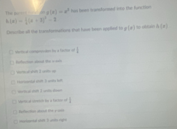 The parent funciión g(x)=x^3 has been transformed into the function
h(x)= 1/4 (x+3)^3-2
Describe all the transformations that have been applied to g(x) to obtain h(x)
Vertical compression by a factor of  1/4 
Reflection about the x-axis
Vertical shift 2 units up
Horizontal shift 3 units left
Vertical shift 2 units down
Vertical stretch by a factor of  1/4 
Reflection about the y-axis
Morizontal shift 3 units right