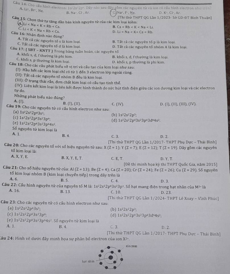 Cho cấu hình electron: 1s^22s^22p° Dây nào sau đây gồm các nguyên tử và ion có cầu hình electron như trên?
A. Liê, Br-, Ne.
B. Na·, Cl , Ar. C Na^+,F^-, Ne. D. K° Cl-, Ar.
[Thi thử THPT QG Lần 1/2023- Sở GD-ĐT Bình Thuận]
Cầu 15: Chọn thứ tự tăng dần bán kính nguyên tử của các kim loại kiềm:
A Li
C. Li
B. Cs
D. Li
Câu 16: Nhận định nào đúng?
A. Tất cả các nguyên tố s là kim loại. B. Tất cả các nguyên tố p là kim loại.
C. Tất cả các nguyên tố d là kim loại. D. Tất cả các nguyên tố nhóm A là kim loại.
Cầu 17: ( SBT - KNTT ) Trong bảng tuần hoàn, các nguyên tố
A. khối s, d, f thường là phi kim. B. khối s, d, f thường là kim loại.
C. khối s, p thường là kim loại. D. khối s, p thường là phi kim.
Câu 18: Cho các câu phát biểu về vị trí và cấu tạo của kim loại như sau:
(I): Hầu hết các kim loại chỉ có từ 1 đến 3 electron lớp ngoài cùng.
(II): Tất cả các nguyên tố nhóm B đều là kim loại.
(III): Ở trạng thái rắn, đơn chất kim loại có cấu tạo tinh thế.
(IV): Liên kết kim loại là liên kết được hình thành do sức hút tĩnh điện giữa các ion dương kim loại và các electron
tự do.
Những phát biểu nào đúng?
A. (I). B. (I), (1I). C. (IV). D. (I), (II), (III), (IV).
Câu 19: Cho các nguyên tử có cấu hình electron như sau:
(a) 1s^22s^22p^63s^1;
(b) 1s^22s^22p^3;
(c) 1s^22s^22p^63s^23p^6;
(e) 1s^22s^22p^63s^23p^64s^2. (d) 1s^22s^22p^63s^23p^63d^64s^2;
Số nguyên tử kim loại là
A. 1 B. 4. C. 3. D. 2.
[Thi thử THPT QG Lần 1/2017- THPT Phụ Dực - Thái Bình]
Câu 20: Cho các nguyên tố với số hiệu nguyên tử sau: X(Z=1) Y (Z=7);E(Z=12);T(Z=19). Dãy gồm các nguyên
tố kim loại là:
A. X, Y, E. B. X, Y, E, T. C. E, T. D. Y, T.
[Đề thị minh họa kỳ thi THPT Quốc Gia, năm 2015]
Câu 21: Cho số hiệu nguyên tử của: AI(Z=13); Be (Z=4);Ca(Z=20);Cr(Z=24); Fe (Z=26) :1 Cu (Z=29). Số nguyên
tố kim loại nhóm B (kim loại chuyển tiếp) trong dãy trên là
A. 6. B. 5. C. 4. D. 3.
Câu 22: Cấu hình nguyên tử của nguyên tố M là: 1s^22s^22p^63s^23p^1.Sdelta hạt mang điện trong hạt nhân của M^3· I_a
A. 16. B. 13. C. 10. D. 23.
[Thi thử THPT QG Lần 1/2024- THPT Lê Xoay - Vĩnh Phúc]
Câu 23: Cho các nguyên tử có cấu hình electron như sau:
(a) 1s^22s^22p^63s^1; (b) 1s^22s^22p^3;
(c) 1s^22s^22p^63s^23p^6; (d) 1s^22s^22p^63s^23p^63d^64s^2;
(e) 1s^22s^22p^63s^23p^64s^2 Số nguyên tử kim loại là
A. 1. B. 4. C. 3. D. 2.
[Thi thử THPT QG Lần 1/2017- THPT Phụ Dực - Thái Bình]
Câu 24: Hinh về dưới đây minh họa sự phân bố electron của ion X²·.