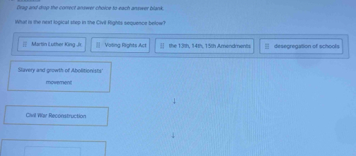 Drag and drop the correct answer choice to each answer blank.
What is the next logical step in the Civil Rights sequence below?
Martin Luther King Jr Voting Rights Act 3 th , 1 4 th , 1 5th Amendmen t desegregation of schools
Slavery and growth of Abolitionists'
moverent
Civil War Reconstruction