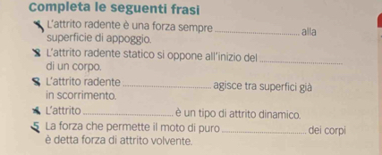 Completa le seguenti frasi 
L'attrito radente è una forza sempre 
superficie di appoggio. _alla 
L’attrito radente statico si oppone all’inizio del_ 
di un corpo. 
S L'attrito radente _agisce tra superfici già 
in scorrimento. 
L’attrito _è un tipo di attrito dinamico. 
5 La forza che permette il moto di puro_ dei corpi 
è detta forza di attrito volvente.