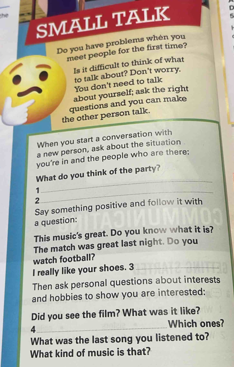 the 5 
SMALL TALK 
D 
Do you have problems whèn you 
meet people for the first time? 
Is it difficult to think of what 
to talk about? Don’t worry. 
You don't need to talk 
about yourself; ask the right 
questions and you can make 
the other person talk. 
When you start a conversation with 
a new person, ask about the situation 
you’re in and the people who are there: 
What do you think of the party? 
_1 
_ 
2 
Say something positive and follow it with 
a question: 
This music's great. Do you know what it is? 
The match was great last night. Do you 
watch football? 
I really like your shoes. 3_ 
Then ask personal questions about interests 
and hobbies to show you are interested: 
Did you see the film? What was it like? 
Which ones? 
4. 
_ 
What was the last song you listened to? 
What kind of music is that?