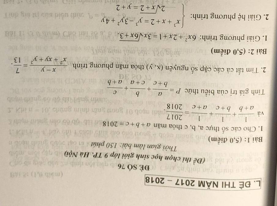 ĐÊ THI NăM 2017-2018 
đè SÓ 76 
(Đề thi chọn học sinh giỏi lớp 9 TP. Hà Nội) 
Thời gian làm bài: 150 phút 
Bài 1: (5,0 điểm) 
1. Cho các số thực a, b, c thỏa mãn a+b+c=2018
và  1/a+b + 1/b+c + 1/a+c = 2017/2018 . 
Tính giá trị của biểu thức P= a/b+c + b/c+a + c/a+b 
2. Tìm tất cả các cặp số nguyên (x,y) thỏa mãn phương trình  (x-y)/x^2+xy+y^2 = 7/13 . 
Bài 2: (5,0 điểm) 
1. Giải phương trình: 6x^2+2x+1=3xsqrt(6x+3). 
2. Giải hệ phương trình: beginarrayl x^3+x+2=y^3-3y^2+4y -2sqrt(x+2)=y+2endarray.