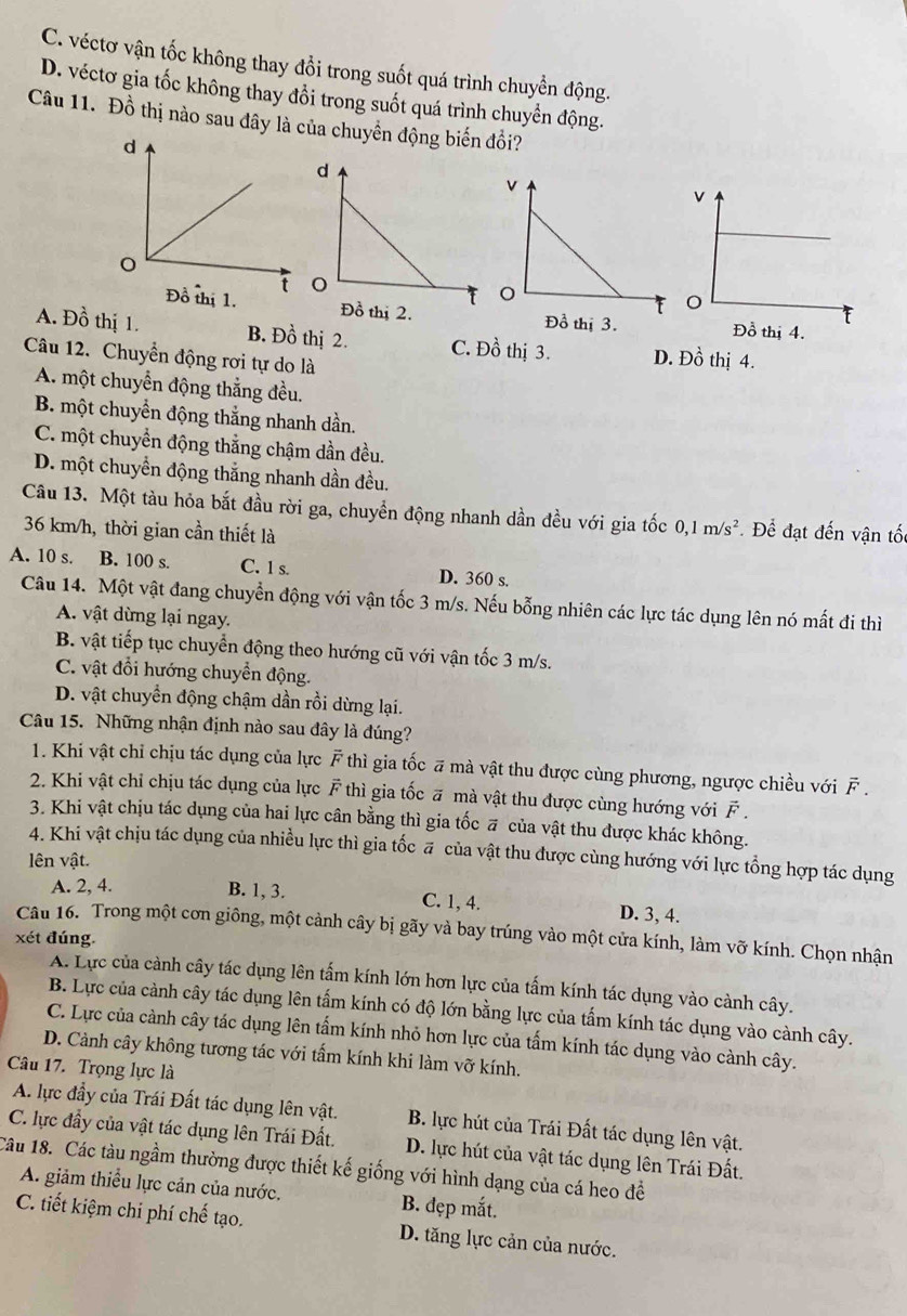 C. véctơ vận tốc không thay đổi trong suốt quá trình chuyển động.
D. véctơ gia tốc không thay đổi trong suốt quá trình chuyển động.
Câu 11. Đồ thị nào sau đây là của chuyển động biến đồi?
Đồ thị 1.
A. Đồ thị 1. B. Đồ thị 2. C. Đồ thị 3. D. Đồ thị 4.
Câu 12. Chuyển động rơi tự do là
A. một chuyển động thắng đều.
B. một chuyển động thắng nhanh dần.
C. một chuyển động thắng chậm dần đều.
D. một chuyển động thắng nhanh dần đều.
Câu 13. Một tàu hỏa bắt đầu rời ga, chuyển động nhanh dần đều với gia tốc 0,1m/s^2 Để đạt đến vận tốt
36 km/h, thời gian cần thiết là
A. 10 s. B. 100 s. C. 1 s. D. 360 s.
Câu 14. Một vật đang chuyển động với vận tốc 3 m/s. Nếu bỗng nhiên các lực tác dụng lên nó mất đi thì
A. vật dừng lại ngay.
B. vật tiếp tục chuyển động theo hướng cũ với vận tốc 3 m/s.
C. vật đổi hướng chuyển động.
D. vật chuyển động chậm dần rồi dừng lại.
Câu 15. Những nhận định nào sau đây là đúng?
1. Khi vật chỉ chịu tác dụng của lực F thì gia tốc # mà vật thu được cùng phương, ngược chiều với F .
2. Khi vật chỉ chịu tác dụng của lực F thì gia tốc ā mà vật thu được cùng hướng với F .
3. Khi vật chịu tác dụng của hai lực cân bằng thì gia tốc # của vật thu được khác không.
4. Khi vật chịu tác dụng của nhiều lực thì gia tốc # của vật thu được cùng hướng với lực tổng hợp tác dụng
lên vật.
A. 2, 4. B. 1, 3. C. 1, 4. D. 3, 4.
Câu 16. Trong một cơn giông, một cảnh cây bị gãy và bay trúng vào một cửa kính, làm vỡ kính. Chọn nhận
xét đúng
A. Lực của cảnh cây tác dụng lên tấm kính lớn hơn lực của tấm kính tác dụng vào cành cây.
B. Lực của cảnh cây tác dụng lên tấm kính có độ lớn bằng lực của tấm kính tác dụng vào cành cây.
C. Lực của cành cây tác dụng lên tấm kính nhỏ hơn lực của tấm kính tác dụng vào cành cây.
D. Cảnh cây không tương tác với tấm kính khi làm vỡ kính.
Câu 17. Trọng lực là
A. lực đầy của Trái Đất tác dụng lên vật.  B. lực hút của Trái Đất tác dụng lên vật.
C. lực đầy của vật tác dụng lên Trái Đất. D. lực hút của vật tác dụng lên Trái Đất.
Câu 18. Các tàu ngầm thường được thiết kế giống với hình dạng của cá heo đề
A. giảm thiểu lực cản của nước. B. đẹp mắt.
C. tiết kiệm chi phí chế tạo. D. tăng lực cản của nước.