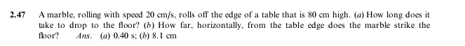 2.47 A marble, rolling with speed 20 cm/s, rolls off the edge of a table that is 80 cm high. (a) How long does it
take to drop to the floor? (b) How far, horizontally, from the table edge does the marble strike the
floor? Ans. (a) 0.40 s; (b) 8.1 cm