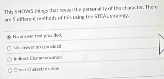 This SHOWS things that reveal the personality of the character. There
are 5 different methods of this using the STEAL strategy.
No answer text provided.
No answer text provided.
Indirect Characterization
Direct Characterization