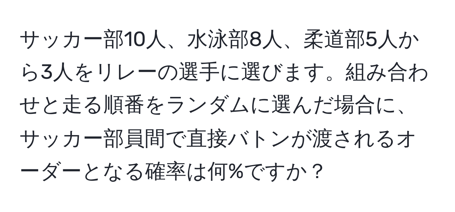 サッカー部10人、水泳部8人、柔道部5人から3人をリレーの選手に選びます。組み合わせと走る順番をランダムに選んだ場合に、サッカー部員間で直接バトンが渡されるオーダーとなる確率は何%ですか？