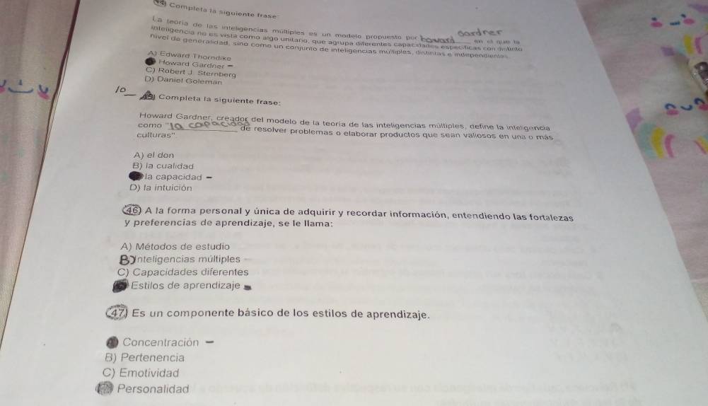 Completa la siguiente frase
La teóría de las inteligencias múltiples es un modelo propuesto por boroa
a 
inteligencia no es vista como algo unitaro, que agrupa diferentes capacinades específicas con dislisto ec que t
nivel de generalidad, sino como un conjunto de intéligencias multiples, distintas e independientas
A) Edward Thorndike Howard Gardner
) Robert J Sternberg
D) Daniel Goleman
10
Completa la siguiente frase:
Howard Gardner, creador del modelo de la teoría de las inteligencias múltiples, define la inteligencia
como '' 10 copocó de resolver problemas o elaborar productos que sean valiosos en una o más
culturas'
A) el don
B) la cualidad
la capacidad =
D) la intuición
46) A la forma personal y única de adquirir y recordar información, entendiendo las fortalezas
y preferencías de aprendizaje, se le llama:
A) Métodos de estudio
B nteligencias múltiples
C) Capacidades diferentes
Estilos de aprendizaje
47) Es un componente básico de los estilos de aprendizaje.
Concentración
B) Pertenencia
C) Emotividad
Personalidad