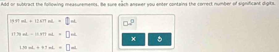 Add or subtract the following measurements. Be sure each answer you enter contains the correct number of significant digits.
19.97mL+12.677mL=□ mL
□ * 10^□
17.70mL-11.977mL=□ mL
×
1.50mL+9.7mL=□ mL