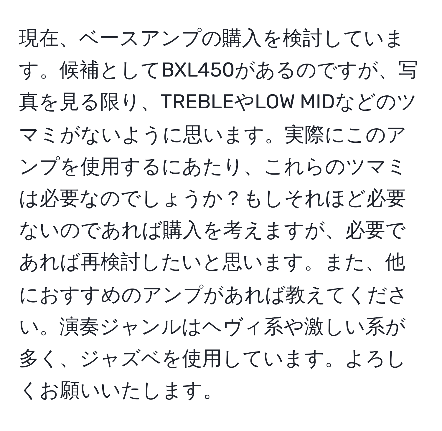 現在、ベースアンプの購入を検討しています。候補としてBXL450があるのですが、写真を見る限り、TREBLEやLOW MIDなどのツマミがないように思います。実際にこのアンプを使用するにあたり、これらのツマミは必要なのでしょうか？もしそれほど必要ないのであれば購入を考えますが、必要であれば再検討したいと思います。また、他におすすめのアンプがあれば教えてください。演奏ジャンルはヘヴィ系や激しい系が多く、ジャズベを使用しています。よろしくお願いいたします。