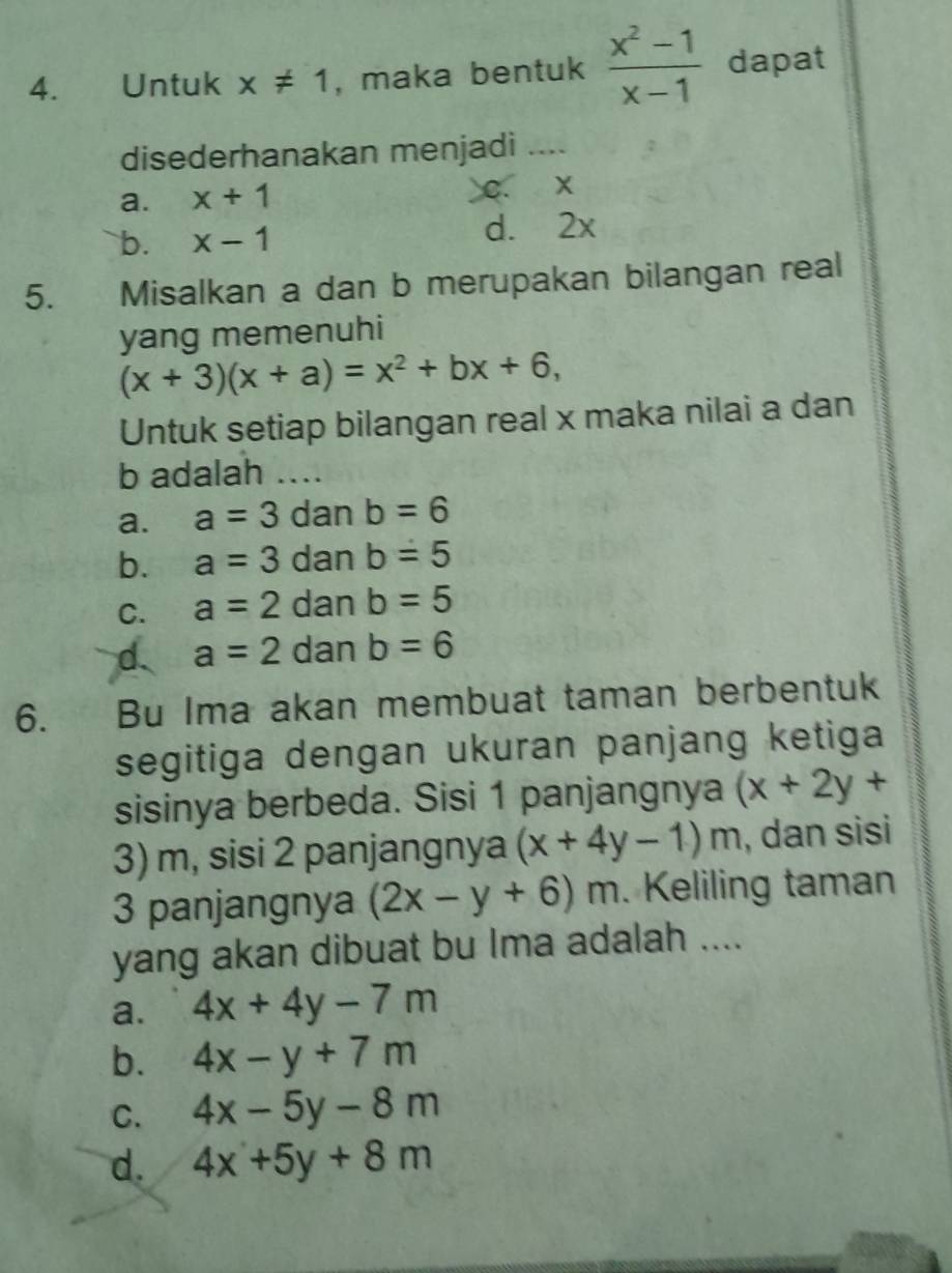 Untuk x!= 1 , maka bentuk  (x^2-1)/x-1  dapat
disederhanakan menjadi .._
a. x+1 C. x
b. x-1 d. 2x
5. Misalkan a dan b merupakan bilangan real
yang memenuhi
(x+3)(x+a)=x^2+bx+6, 
Untuk setiap bilangan real x maka nilai a dan
b adalah ....
a. a=3 dan b=6
b. a=3 dan b=5
C. a=2 dan b=5
d. a=2 dan b=6
6. Bu Ima akan membuat taman berbentuk
segitiga dengan ukuran panjang ketiga
sisinya berbeda. Sisi 1 panjangnya (x+2y+
3) m, sisi 2 panjangnya (x+4y-1)m , dan sisi
3 panjangnya (2x-y+6)m. Keliling taman
yang akan dibuat bu Ima adalah ....
a. 4x+4y-7m
b. 4x-y+7m
C. 4x-5y-8m
d. 4x+5y+8m