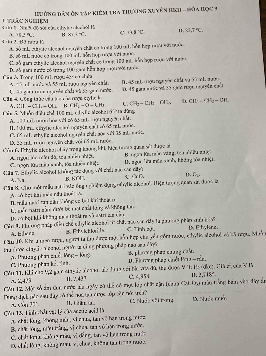 hưỚNG DẢN ÔN tập kIÊM TRA tHưỜNG XUYÊN HKII - HÓA họC 9
I. TRÁC NGHIỆM
Câu 1. Nhiệt độ sôi của ethylic alcohol là
A. 78,3°C. B. 87,3°C.
C. 73,8°C.
D. 83,7°C.
Câu 2. Độ rượu là
A. số mL ethylic alcohol nguyên chất có trong 100 mL hỗn hợp rượu với nước.
B. số mL nước có trong 100 mL hỗn hợp rượu với nước.
C. số gam ethylic alcohol nguyên chất có trong 100 mL hỗn hợp rượu với nước.
D. số gam nước có trong 100 gam hỗn hợp rượu với nước.
Câu 3. Trong 100 mL rượu 45° có chứa
A. 45 mL nước và 55 mL rượu nguyên chất. B. 45 mL rượu nguyên chất và 55 mL nước.
C. 45 gam rượu nguyên chất và 55 gam nước. D. 45 gam nước và 55 gam rượu nguyên chất.
Câu 4. Công thức cấu tạo của rượu etylic là
A. CH_2-CH_3-OH. B. CH_3-O-CH_3. C. CH_2-CH_2-OH_2. D. CH_3-CH_2-OH.
Câu 5. Muốn điều chế 100 mL ethylic alcohol 65° ta dùng
A. 100 mL nước hòa với có 65 mL rượu nguyên chất.
B. 100 mL ethylic alcohol nguyên chất có 65 mL nước.
C. 65 mL ethylic alcohol nguyên chất hòa với 35 mL nước.
D. 35 mL rượu nguyên chất với 65 mL nước.
Câu 6. Ethylic alcohol cháy trong không khí, hiện tượng quan sát được là
A. ngọn lửa màu đỏ, tỏa nhiều nhiệt. B. ngọn lửa màu vàng, tỏa nhiều nhiệt.
C. ngọn lửa màu xanh, tỏa nhiều nhiệt. D. ngọn lửa màu xanh, không tỏa nhiệt.
Câu 7. Ethylic alcohol không tác dụng với chất nào sau đây?
A. Na. B. KOH. C. CuO. D. O_2.
Câu 8. Cho một mẫu natri vào ống nghiệm đựng ethylic alcohol. Hiện tượng quan sát được là
A. có bọt khí màu nâu thoát ra.
B. mẫu natri tan dần không có bọt khí thoát ra.
C. mẫu natri nằm dưới bề mặt chất lỏng và không tan.
D. có bọt khí không màu thoát ra và natri tan dần.
Câu 9. Phương pháp điều chế ethylic alcohol từ chất nào sau đây là phương pháp sinh hóa?
A. Ethane. B. Ethylchloride. C. Tinh bột. D. Ethylene.
Câu 10. Khi ủ men rượu, người ta thu được một hỗn hợp chủ yếu gồm nước, ethylic alcohol và bã rượu. Muốn
thu được ethylic alcohol người ta dùng phương pháp nào sau đây?
A. Phương pháp chiết lỏng - lỏng. B. phương pháp chưng chất.
C. Phương pháp kết tinh.  D. Phương pháp chiết lỏng - rắn.
Câu 11. Khi cho 9,2 gam ethylic alcohol tác dụng với Na vừa đủ, thu được V lít Hi H_2 (đkc). Giá trị của V là
A. 2,479. B. 7,437. C. 4,958. D. 3,7185.
Câu 12. Một số ấm đun nước lâu ngày có thể có một lớp chất cặn (chứa CaCO_3) màu trắng bám vào đáy ấn
Dung dịch nào sau đây có thể hoà tan được lớp cặn nói trên?
A. Cồn 70°. B. Giấm ăn. C. Nước vôi trong. D. Nước muối
Câu 13. Tính chất vật lý của acetic acid là
A. chất lỏng, không màu, vị chua, tan vô hạn trong nước.
B. chất lỏng, màu trắng, vị chua, tan vô hạn trong nước.
C. chất lỏng, không màu, vị đắng, tan vô hạn trong nước.
D. chất lỏng, không màu, vị chua, không tan trong nước.