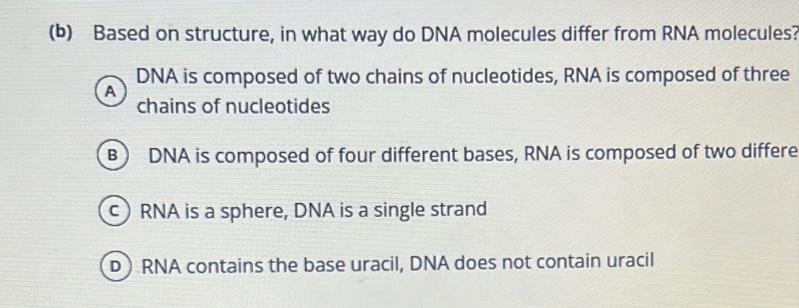 Based on structure, in what way do DNA molecules differ from RNA molecules?
DNA is composed of two chains of nucleotides, RNA is composed of three
A
chains of nucleotides
B DNA is composed of four different bases, RNA is composed of two differe
c) RNA is a sphere, DNA is a single strand
D ) RNA contains the base uracil, DNA does not contain uracil