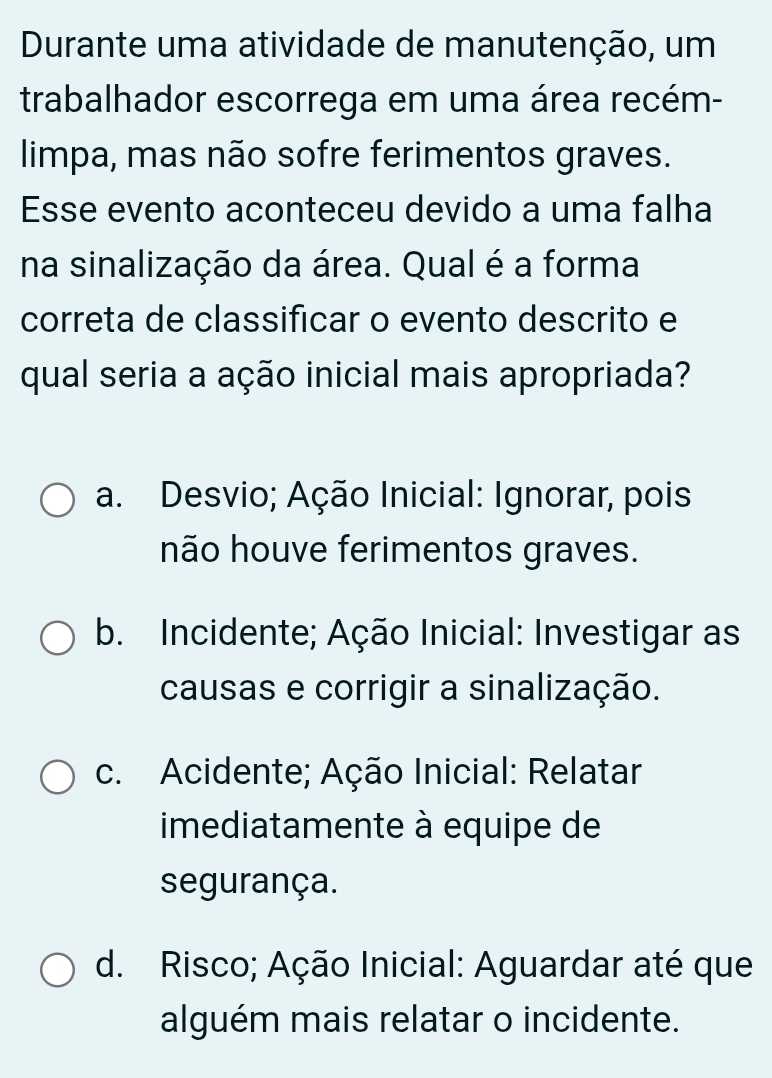 Durante uma atividade de manutenção, um
trabalhador escorrega em uma área recém-
limpa, mas não sofre ferimentos graves.
Esse evento aconteceu devido a uma falha
na sinalização da área. Qual é a forma
correta de classificar o evento descrito e
qual seria a ação inicial mais apropriada?
a. Desvio; Ação Inicial: Ignorar, pois
não houve ferimentos graves.
b. Incidente; Ação Inicial: Investigar as
causas e corrigir a sinalização.
c. Acidente; Ação Inicial: Relatar
imediatamente à equipe de
segurança.
d. Risco; Ação Inicial: Aguardar até que
alguém mais relatar o incidente.