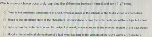 Which answer choice accurately explains the difference between mood and tone? (1 point)
Tone is the emotional atmosphere of a text, whereas mood is the attitude of the text's writer or characters.
Mood is the emotional state of the characters, whereas tone is how the writer feels about the subject of a text.
Tone is how the writer feels about the subject of a text, whereas mood is the emotional state of the characters
Mood is the emotional atmosphere of a text, whereas tone is the attitude of the text's writer or characters