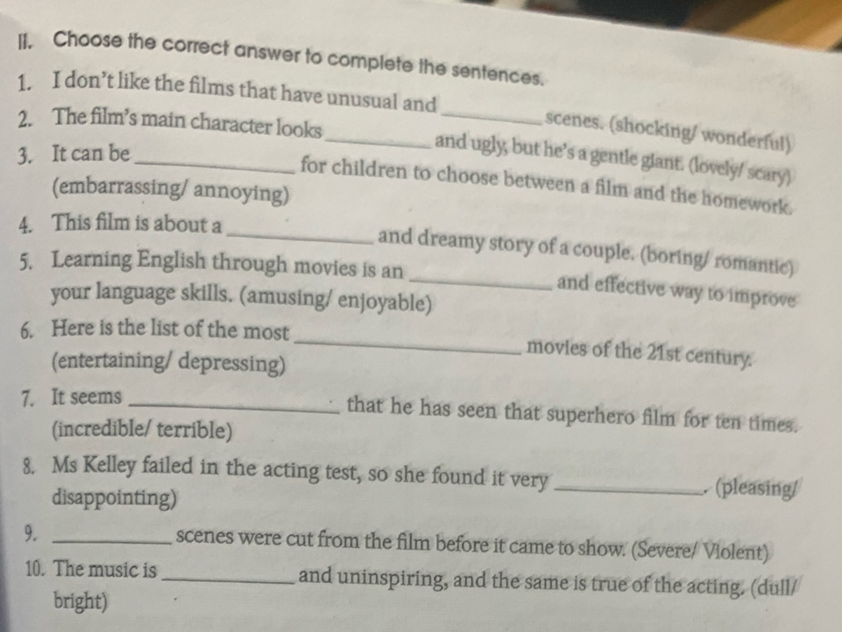 Choose the correct answer to complete the sentences. 
_ 
1. I don’t like the films that have unusual and 
2. The film’s main character looks 
scenes. (shocking/ wonderful) 
3. It can be 
_and ugly, but he’s a gentle giant. (lovely/ scary) 
_for children to choose between a film and the homework. 
(embarrassing/ annoying) 
4. This film is about a 
_and dreamy story of a couple. (boring/ romantic) 
5. Learning English through movies is an 
_and effective way to improve 
your language skills. (amusing/ enjoyable) 
_ 
6. Here is the list of the most 
movies of the 21st century. 
(entertaining/ depressing) 
7. It seems_ 
that he has seen that superhero film for ten times. 
(incredible/ terrible) 
8. Ms Kelley failed in the acting test, so she found it very _ (pleasing/ 
disappointing) 
9._ 
scenes were cut from the film before it came to show. (Severe/ Violent) 
10. The music is _and uninspiring, and the same is true of the acting. (dull/ 
bright)