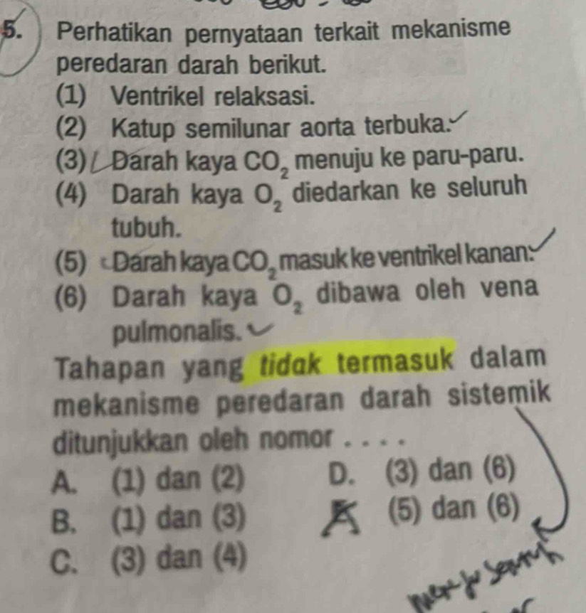 Perhatikan pernyataan terkait mekanisme
peredaran darah berikut.
(1) Ventrikel relaksasi.
(2) Katup semilunar aorta terbuka.
(3) Darah kaya CO_2 menuju ke paru-paru.
(4) Darah kaya O_2 diedarkan ke seluruh
tubuh.
(5) Darah kaya CO_2 masuk ke ventrikel kanan:
(6) Darah kaya O_2 dibawa oleh vena
pulmonalis.
Tahapan yang tidak termasuk dalam
mekanisme peredaran darah sistemik
ditunjukkan oleh nomor . . . .
A. (1) dan (2) D. (3) dan (6)
B. (1) dan (3) (⑸ dan (6)
C. (3) dan (4)
mer j seh