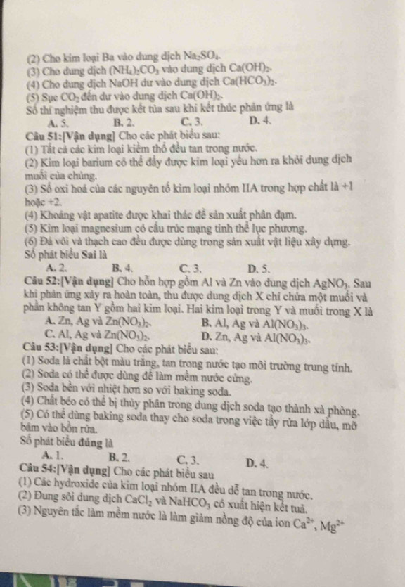 (2) Cho kim loại Ba vào dung dịch Na_2SO_4.
(3) Cho dung dịch (NH_4)_2CO_3 vào dung dịch Ca(OH)_2.
(4) Cho dung dịch NaOH dư vào dung dịch Ca(HCO_3)_2.
(5) Sục CO_2 đến dư vào dung dịch C a(OH)_2
Số thí nghiệm thu được kết tủa sau khi kết thúc phản ứng là
A. 5. B. 2. C. 3. D. 4.
Câu 51:[Vận dụng] Cho các phát biểu sau:
(1) Tất cả các kim loại kiểm thổ đều tan trong nước.
(2) Kim loại barium có thể đầy được kim loại yểu hơn ra khỏi dung dịch
muối của chủng.
(3) Số oxi hoá của các nguyên tố kim loại nhóm IIA trong hợp chất 1lambda +1
hoặc +2.
(4) Khoáng vật apatite được khai thác đề sản xuất phân đạm.
(5) Kim loại magnesium có cầu trúc mạng tinh thể lục phương.
(6) Đá vôi và thạch cao đều được dùng trong sản xuất vật liệu xây dựng.
Số phát biểu Sai là
A. 2. B. 4. C. 3. D. 5.
Câu 52:[Vận dụng] Cho hỗn hợp gồm Al và Zn vào dung dịch AgNO_3. Sau
khi phản ứng xảy ra hoàn toàn, thu được dung dịch X chỉ chứa một muối và
phần không tan Y gồm hai kim loại. Hai kim loại trong Y và muối trong X là
A. Zn, Ag và Zn(NO_3)_2. B. Al, Ag và Al(NO_3)_3.
C. Al, Ag và Zn(NO_3)_2. D. Zn, Ag và Al(NO_3)_3.
Câu 53:[Vận dụng] Cho các phát biểu sau:
(1) Soda là chất bột màu trắng, tan trong nước tạo môi trường trung tính.
(2) Soda có thể được dùng để làm mềm nước cứng.
(3) Soda bền với nhiệt hơn so với baking soda.
(4) Chất béo có thể bị thủy phân trong dung dịch soda tạo thành xà phòng.
(5) Có thể dùng baking soda thay cho soda trong việc tây rửa lớp dầu, mỡ
bám vào bồn rửa.
Số phát biểu đúng là
A. 1. B. 2. C. 3. D. 4.
Câu 54:[Vận dụng] Cho các phát biểu sau
(1) Các hydroxide của kim loại nhóm IIA đều dễ tan trong nước.
(2) Đung sôi dung dịch CaCl_2 và NaHCO_3 có xuất hiện kết tuả.
(3) Nguyên tắc làm mềm nước là làm giảm nồng độ của ion Ca^(2+),Mg^(2+)