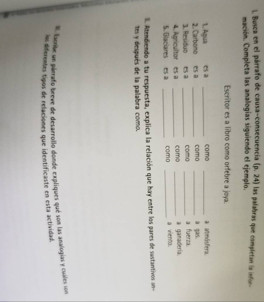 Busca en el párrafo de causa-consecuencia 0.24 las palabras que completan la infor- 
mación. Completa las analogías siguiendo el ejemplo. 
Escritor es a libro como orfebre a joya. 
1. Agua es a _como _a atmósfera. 
2. Carbono es a _como _a gas. 
3. Residuo es a _como_ 
a fuerza. 
4. Agricultor es a _como _a ganadería. 
5. Glaciares es a _como _a viento. 
ll. Atendiendo a tu respuesta, explica la relación que hay entre los pares de sustantivos an- 
tes y después de la palabra como. 
III. Escribe un párrafo breve de desarrollo donde expliques qué son las analogías y cuáles son 
los diferentes tipos de relaciones que identificaste en esta actividad.
