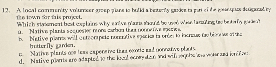 A local community volunteer group plans to build a butterfly garden in part of the greenspace designated by
the town for this project.
Which statement best explains why native plants should be used when installing the butterfly garden?
a. Native plants sequester more carbon than nonnative species.
b. Native plants will outcompete nonnative species in order to increase the biomass of the
butterfly garden.
c. Native plants are less expensive than exotic and nonnative plants.
d. Native plants are adapted to the local ecosystem and will require less water and fertilizer.