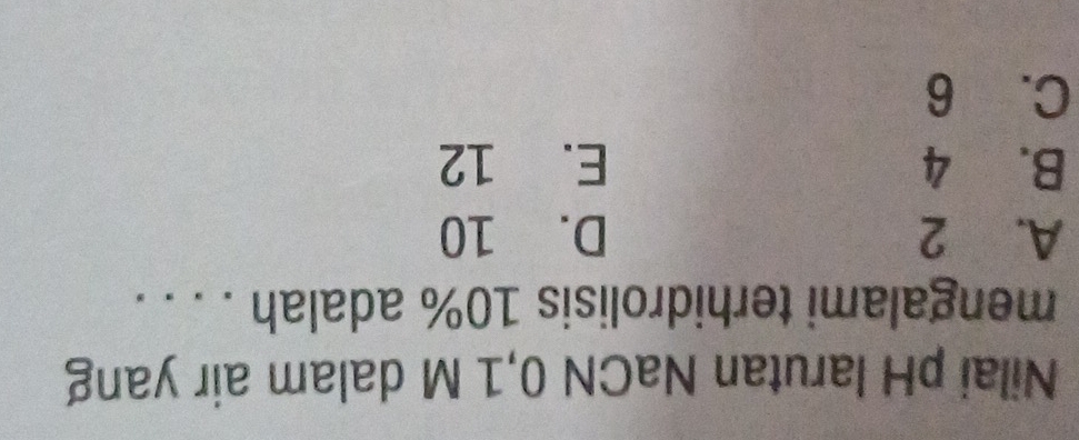 Nilai pH larutan NaCN 0,1 M dalam air yang
mengalami terhidrolisis 10% adalah . . . .
A. 2 D. 10
B. 4 E. 12
C. 6