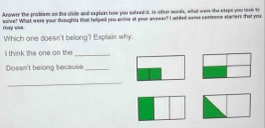 Answer the problem on the slide and exglain how you solved it. Is other words, what were the steps you took to 
solve? What were your thoughts that helped you arrive at your answer? I added some sentence starters that you 
may lave. 
Which one doesn't belong? Explain why. 
I think the one on the_ 
Doesn't belong because_ 
_,.