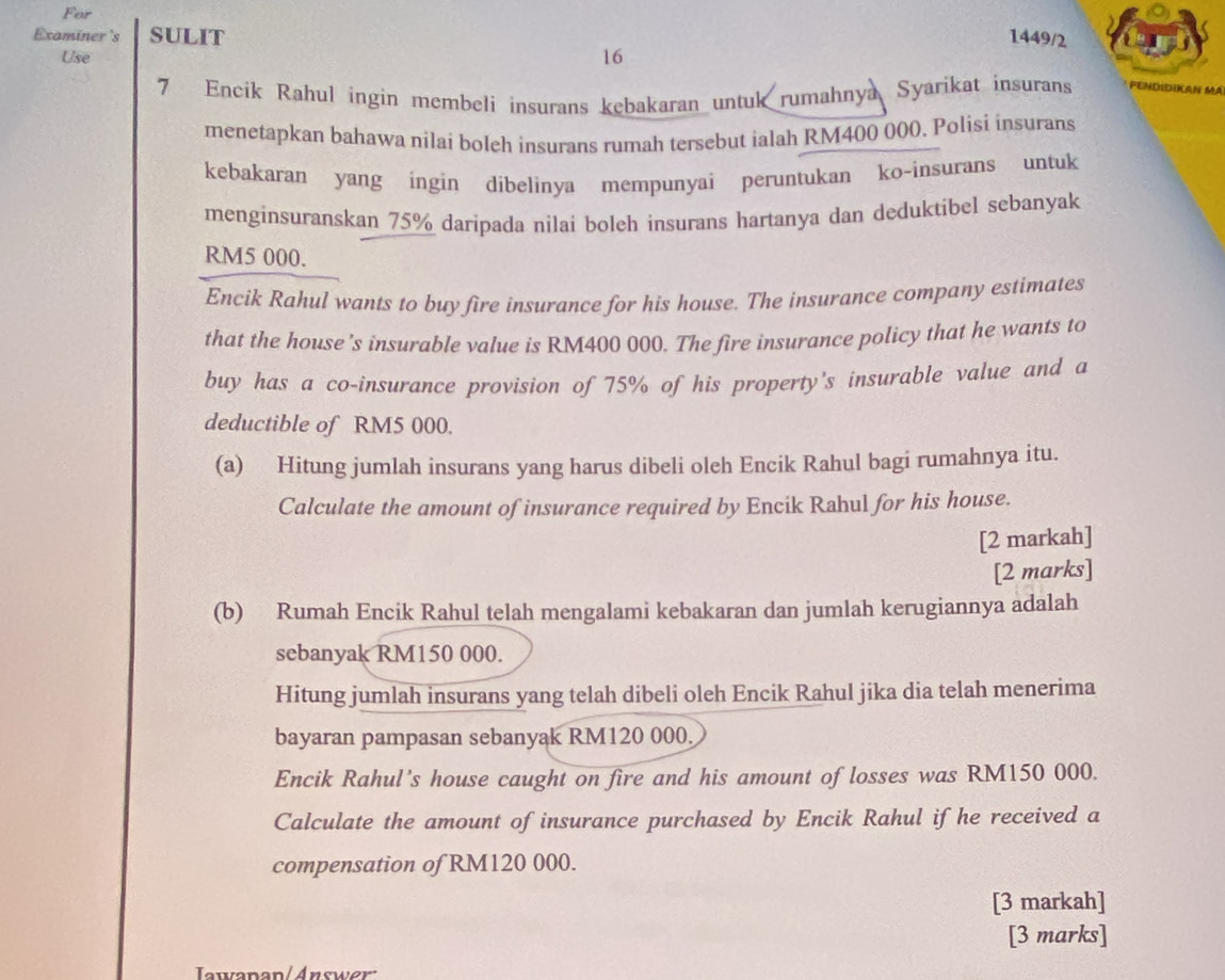 For 
Examiner's SULIT 1449/2 
Use 16 
7 Encik Rahul ingin membeli insurans kebakaran untuk rumahnya Syarikat insurans PENDIDIKAN Má 
menetapkan bahawa nilai boleh insurans rumah tersebut ialah RM400 000. Polisi insurans 
kebakaran yang ingin dibelinya mempunyai peruntukan ko-insurans untuk 
menginsuranskan 75% daripada nilai boleh insurans hartanya dan deduktibel sebanyak
RM5 000. 
Encik Rahul wants to buy fire insurance for his house. The insurance company estimates 
that the house's insurable value is RM400 000. The fire insurance policy that he wants to 
buy has a co-insurance provision of 75% of his property's insurable value and a 
deductible of RM5 000. 
(a) Hitung jumlah insurans yang harus dibeli oleh Encik Rahul bagi rumahnya itu. 
Calculate the amount of insurance required by Encik Rahul for his house. 
[2 markah] 
[2 marks] 
(b) Rumah Encik Rahul telah mengalami kebakaran dan jumlah kerugiannya adalah 
sebanyak RM150 000. 
Hitung jumlah insurans yang telah dibeli oleh Encik Rahul jika dia telah menerima 
bayaran pampasan sebanyak RM120 000. 
Encik Rahul’s house caught on fire and his amount of losses was RM150 000. 
Calculate the amount of insurance purchased by Encik Rahul if he received a 
compensation of RM120 000. 
[3 markah] 
[3 marks] 
Iawanan/Answer