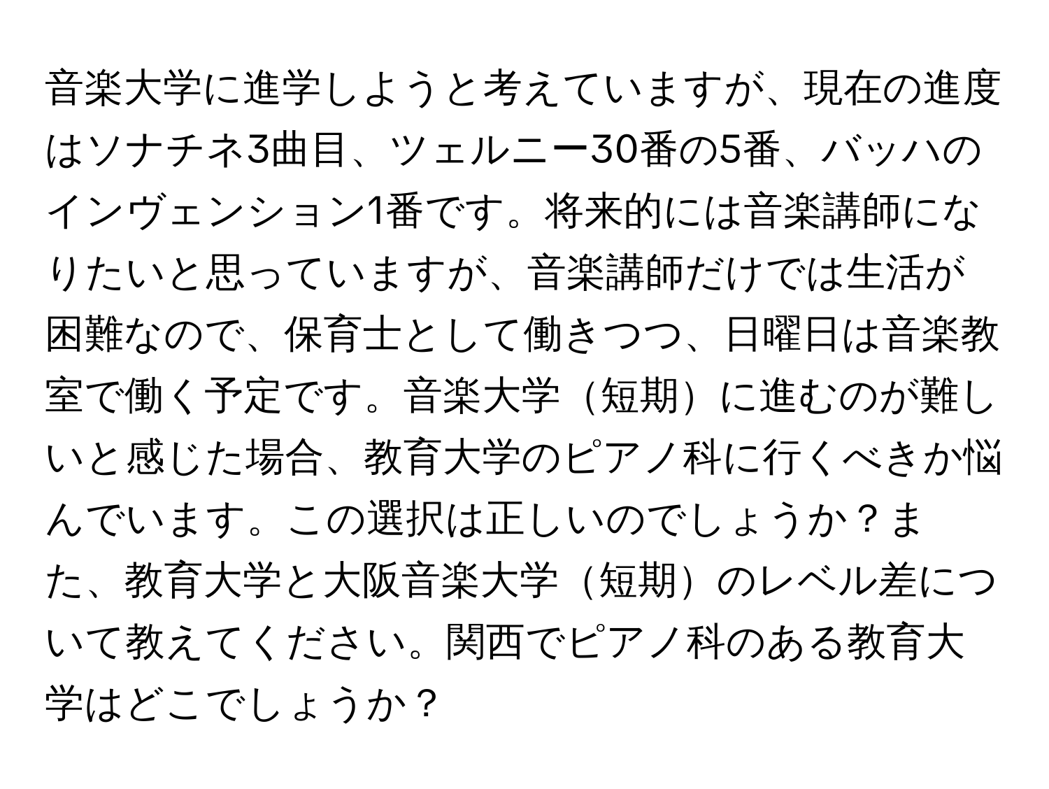 音楽大学に進学しようと考えていますが、現在の進度はソナチネ3曲目、ツェルニー30番の5番、バッハのインヴェンション1番です。将来的には音楽講師になりたいと思っていますが、音楽講師だけでは生活が困難なので、保育士として働きつつ、日曜日は音楽教室で働く予定です。音楽大学短期に進むのが難しいと感じた場合、教育大学のピアノ科に行くべきか悩んでいます。この選択は正しいのでしょうか？また、教育大学と大阪音楽大学短期のレベル差について教えてください。関西でピアノ科のある教育大学はどこでしょうか？