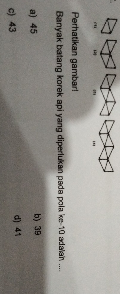 (1) (2) (3) (4)
Perhatikan gambar!
Banyak batang korek api yang diperlukan pada pola ke- 10 adalah ....
a) 45 b) 39
c) 43
d) 41