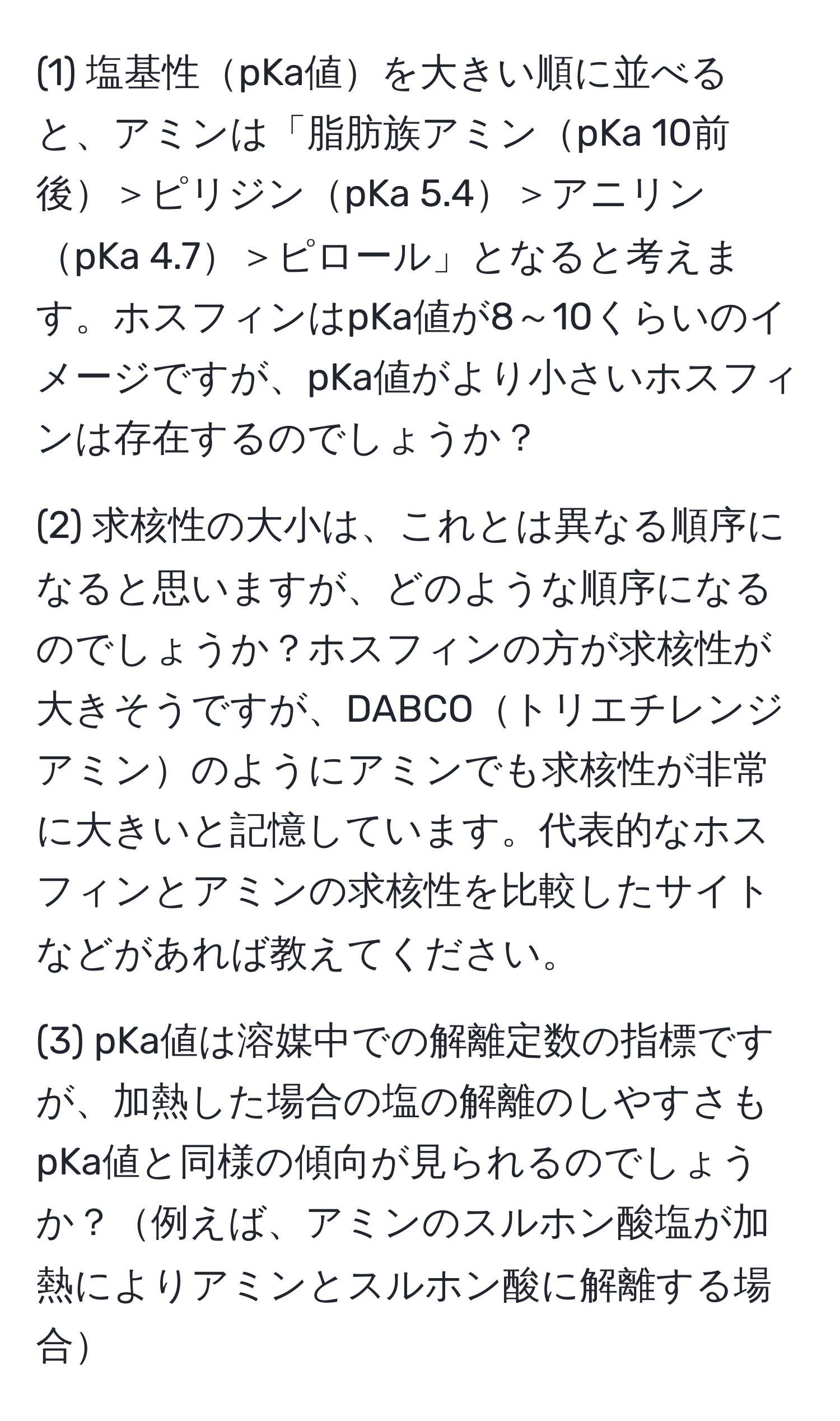 (1) 塩基性pKa値を大きい順に並べると、アミンは「脂肪族アミンpKa 10前後＞ピリジンpKa 5.4＞アニリンpKa 4.7＞ピロール」となると考えます。ホスフィンはpKa値が8～10くらいのイメージですが、pKa値がより小さいホスフィンは存在するのでしょうか？

(2) 求核性の大小は、これとは異なる順序になると思いますが、どのような順序になるのでしょうか？ホスフィンの方が求核性が大きそうですが、DABCOトリエチレンジアミンのようにアミンでも求核性が非常に大きいと記憶しています。代表的なホスフィンとアミンの求核性を比較したサイトなどがあれば教えてください。

(3) pKa値は溶媒中での解離定数の指標ですが、加熱した場合の塩の解離のしやすさもpKa値と同様の傾向が見られるのでしょうか？例えば、アミンのスルホン酸塩が加熱によりアミンとスルホン酸に解離する場合