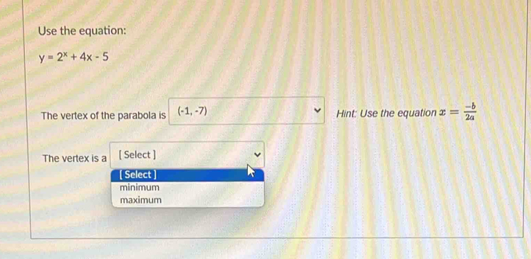 Use the equation:
y=2^x+4x-5
The vertex of the parabola is (-1,-7) Hint: Use the equation x= (-b)/2a 
The vertex is a [ Select ]
[ Select ]
minimum
maximum