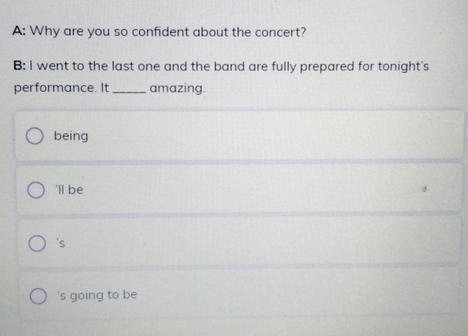 A: Why are you so confident about the concert?
B: I went to the last one and the band are fully prepared for tonight's
performance. It _amazing.
being
'll be
's
's going to be