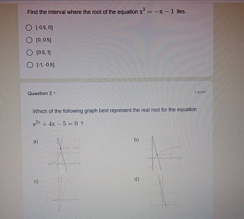 Find the interval where the root of the equation x^3=-x-1 lies.
[-0.5,0]
[0,0.5]
[0.5,1]
[-1,-0.5]
Question 2 * 1 point
Which of the following graph best represent the real root for the equation
e^(2x)+4x-5=0 ?
a)
b)
 f(-1)
C)
d)