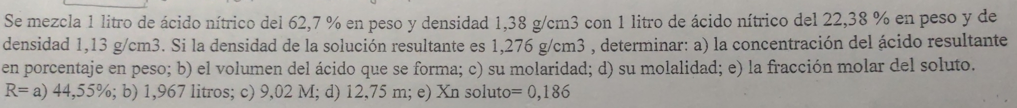 Se mezcla 1 litro de ácido nítrico del 62,7 % en peso y densidad 1,38 g/cm3 con 1 litro de ácido nítrico del 22,38 % en peso y de 
densidad 1,13 g/cm3. Si la densidad de la solución resultante es 1,276 g/cm3 , determinar: a) la concentración del ácido resultante 
en porcentaje en peso; b) el volumen del ácido que se forma; c) su molaridad; d) su molalidad; e) la fracción molar del soluto.
R=a)44,55%; b) 1,967 litros; c) 9,02 M; d) 12,75 m; e) Xn soluto =0,186