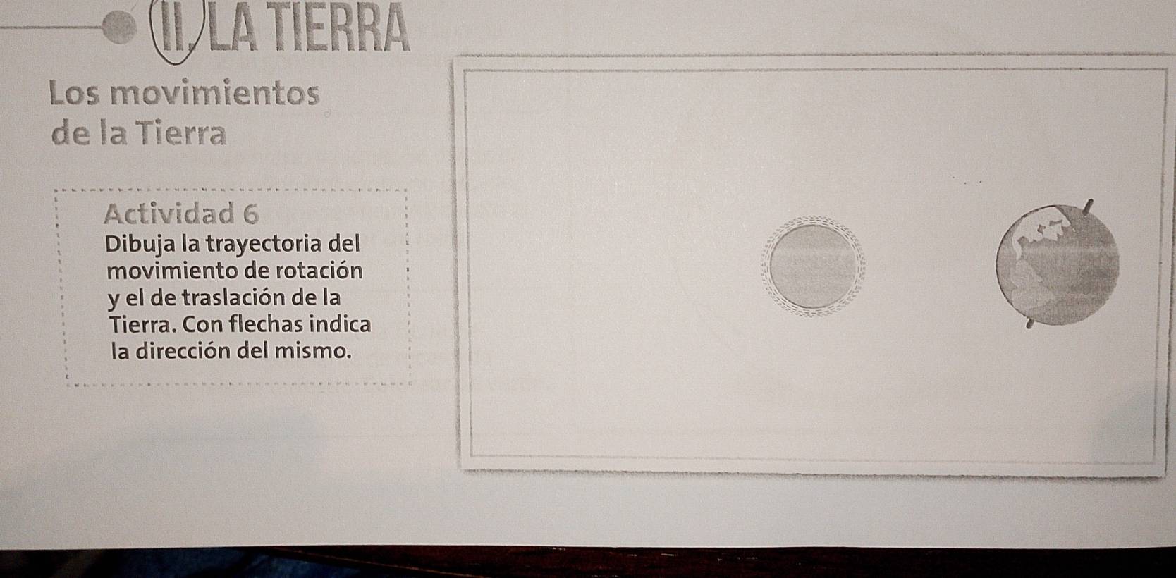 II LA Tierra 
Los movimientos 
de la Tierra 
Actividad 6 
Dibuja la trayectoria del 
movimiento de rotación 
y el de traslación de la 
Tierra. Con flechas indica 
la dirección del mismo.