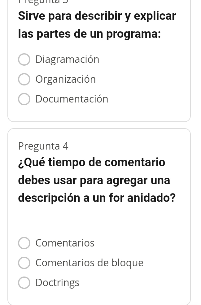 989
Sirve para describir y explicar
las partes de un programa:
Diagramación
Organización
Documentación
Pregunta 4
¿Qué tiempo de comentario
debes usar para agregar una
descripción a un for anidado?
Comentarios
Comentarios de bloque
Doctrings