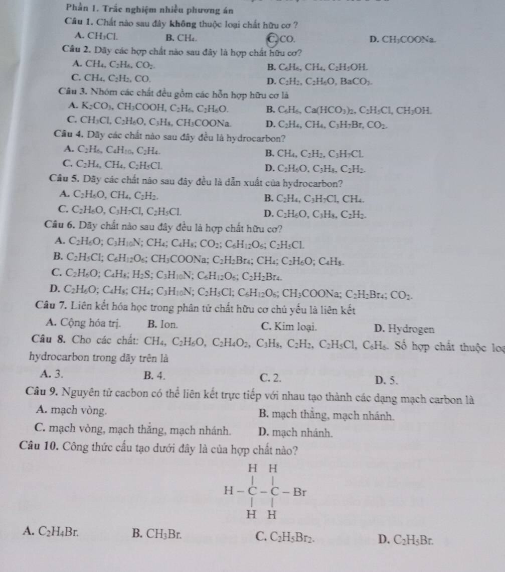 Phần 1. Trắc nghiệm nhiều phương án
Câu 1. Chất nào sau đây không thuộc loại chất hữu cơ ?
A. CH_3Cl. B. CH₄. Cco. D. CH_3COONa
Câu 2. Dãy các hợp chất nào sau đây là hợp chất hữu cơ?
A. CH_4,C_2H_6,CO_2.
B. C_6H_6,CH_4,C_2H_5OH.
C. CH_4,C_2H_2,CO.
D. C_2H_2,C_2H_6O,BaCO_3.
Câu 3. Nhóm các chất đều gồm các hỗn hợp hữu cơ là
A. K_2CO_3,CH_3COOH,C_2H_6,C_2H_6O. B. C_6H_6,Ca(HCO_3)_2,C_2H_5Cl,CH_3OH.
C. CH_3Cl,C_2H_6O,C_3H_8,CH_3COONa. D. C_2H_4,CH_4,C_3H_7Br,CO_2.
Câu 4. Dãy các chất nào sau đây đều là hydrocarbon?
A. C_2H_6,C_4H_10.C_2H_4. B. CH_4,C_2H_2,C_3H_7CL
C. C_2H_4,CH_4,C_2H_5Cl.
D. C_2H_6O,C_3H_8,C_2H_2.
Câu 5. Dây các chất nào sau đây đều là dẫn xuất của hydrocarbon?
A. C_2H_6O,CH_4,C_2H_2,
B. C_2H_4,C_3H_7Cl,CH_4.
C. C_2H_6O,C_3H_7Cl,C_2H_5Cl.
D. C_2H_6O,C_3H_8,C_2H_2.
Câu 6. Dãy chất nào sau đây đều là hợp chất hữu cơ?
A. C_2H_6O;C_3H_10N ;CH_4;C_4H_8; CO_2;C_6H_12O_6;C_2H_5Cl.
B. C_2H_5Cl;C_6H_12O_6;CH_3 COONa; C_2H_2Br_4;CH_4;C_2H_6O C_4H_8.
C. C_2H_6O;C_4H_8;H_2S;C_3H_10N;C_6H_12O_6;C_2H_2Br_4.
D. C_2H_6O; C₄H₈; CH₄; C_3H_10N;C_2H_5Cl;C_6H_12O_6;CH_3COONa;C_2H_2Br_4;CO_2.
Câu 7. Liên kết hóa học trong phân tử chất hữu cơ chủ yếu là liên kết
A. Cộng hóa trị. B. Ion. C. Kim loại. D. Hydrogen
Câu 8. Cho các chất: CH_4,C_2H_6O,C_2H_4O_2, ,C_3H_8 C_2H_2,C_2H_5Cl ,C_6H_6 3. Số hợp chất thuộc loạ
hydrocarbon trong dãy trên là
A. 3. B. 4. C. 2. D. 5.
Câu 9. Nguyên tử cacbon có thể liên kết trực tiếp với nhau tạo thành các dạng mạch carbon là
A. mạch vòng. B. mạch thẳng, mạch nhánh.
C. mạch vòng, mạch thắng, mạch nhánh. D. mạch nhánh.
Câu 10. Công thức cấu tạo dưới đây là của hợp chất nào?
H H
I - C C
H H
A. C_2H_4Br. B. CH_3Br. C. C_2H_5Br_2. D. C_2H_5Br.