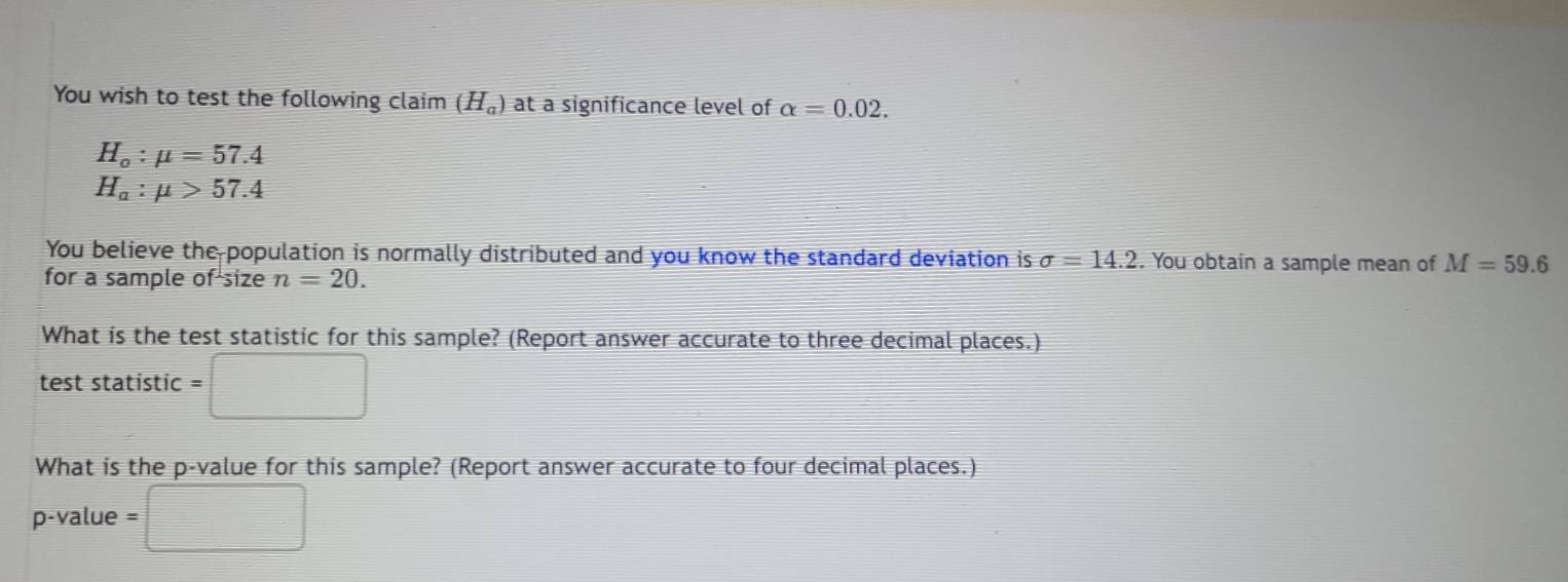 You wish to test the following claim (H_a) at a significance level of alpha =0.02.
H_o:mu =57.4
H_a:mu >57.4
You believe the population is normally distributed and you know the standard deviation is sigma =14.2. You obtain a sample mean of M=59.6
for a sample of size n=20. 
What is the test statistic for this sample? (Report answer accurate to three decimal places.) 
test statistic □ 
What is the p -value for this sample? (Report answer accurate to four decimal places.)
p-value = □