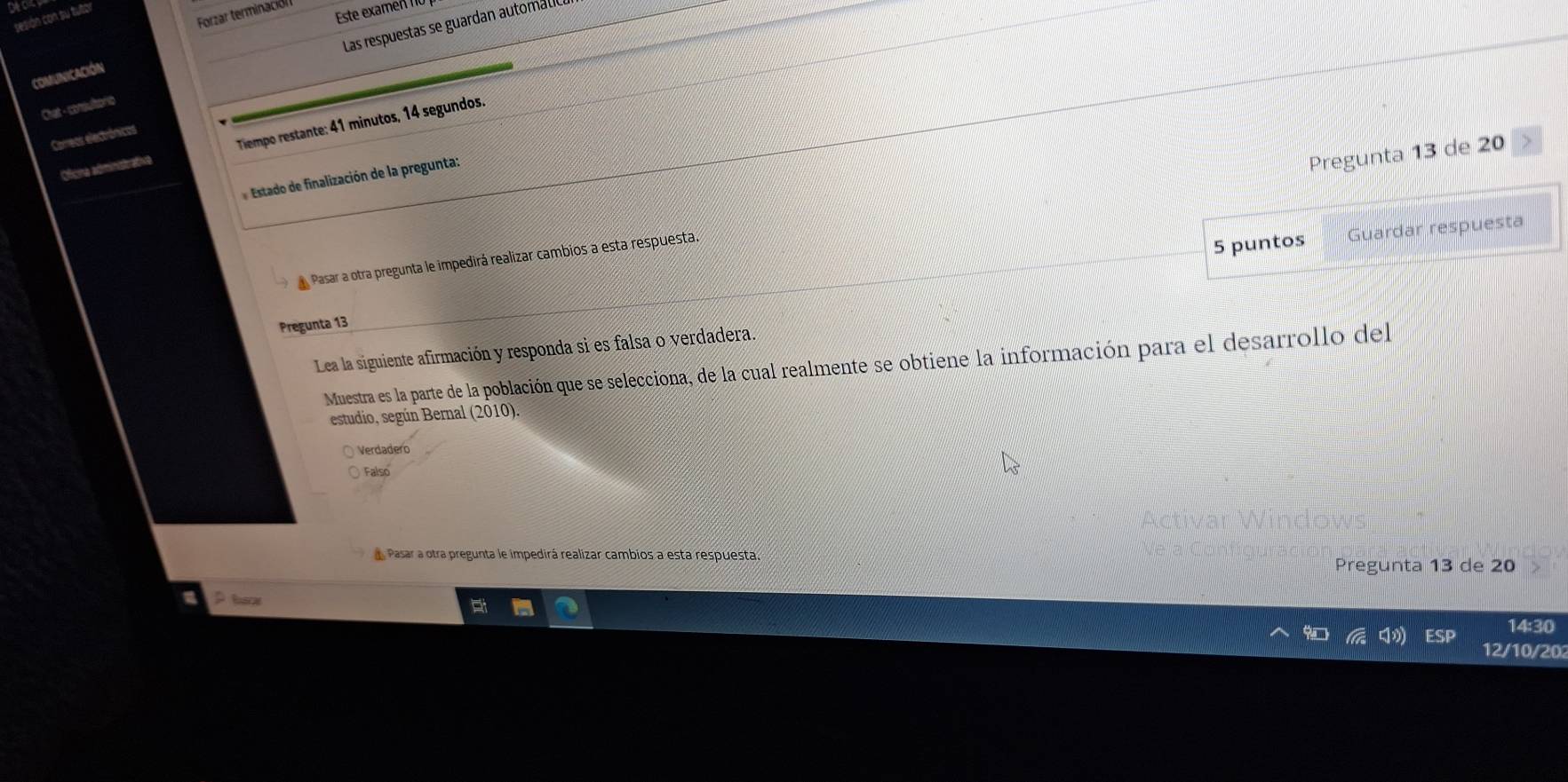 a
Forzar terminación
sesión con su tutor
Este examen 110
Las respuestas se guardan automauc
COMUNICACIÓN
Chat - consultorio
Comreos electrónicos
Ofera adminstrativa Tiempo restante: 41 minutos, 14 segundos.
Estado de finalización de la pregunta:
Pasar a otra pregunta le impedirá realizar cambios a esta respuesta. Pregunta 13 de 20
5 puntos Guardar respuesta
Pregunta 13
Lea la siguiente afirmación y responda si es falsa o verdadera.
Muestra es la parte de la población que se selecciona, de la cual realmente se obtiene la información para el desarrollo del
estudio, según Bernal (2010).
Verdadero
Falso
Pasar a otra pregunta le impedirá realizar cambios a esta respuesta.
Pregunta 13 de 20
Ec
14:30
12/10/20