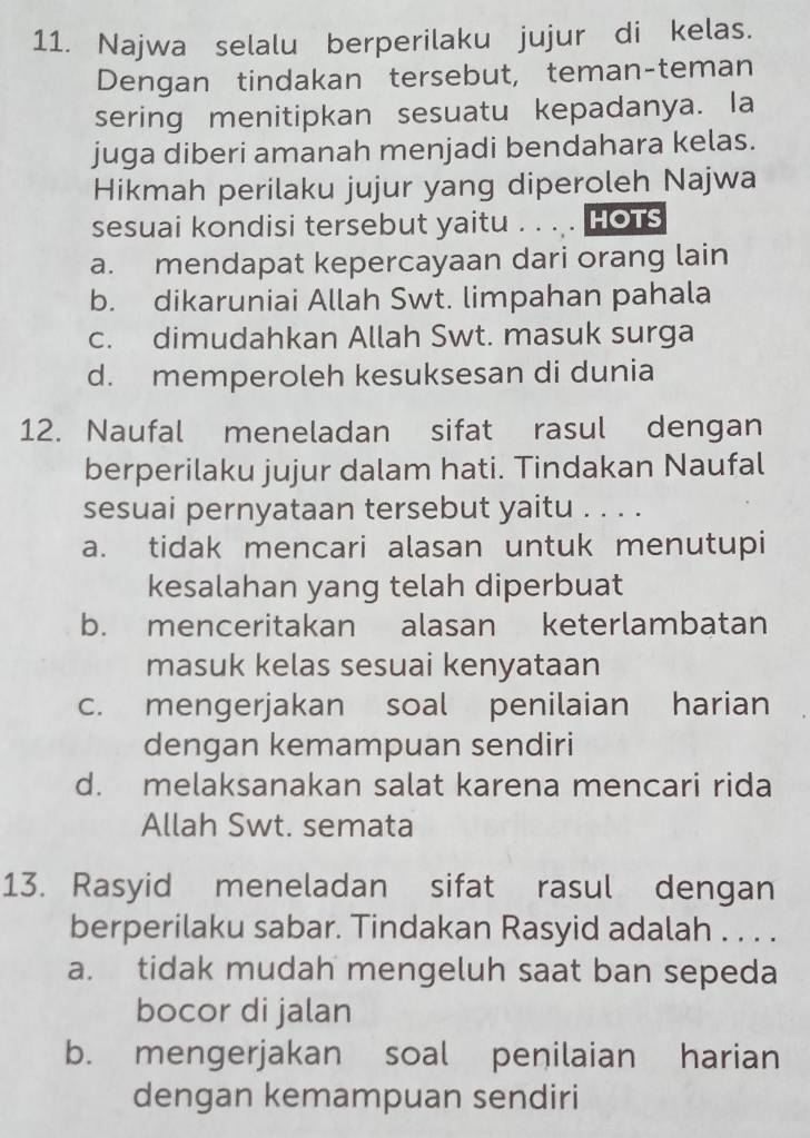 Najwa selalu berperilaku jujur di kelas.
Dengan tindakan tersebut, teman-teman
sering menitipkan sesuatu kepadanya. la
juga diberi amanah menjadi bendahara kelas.
Hikmah perilaku jujur yang diperoleh Najwa
sesuai kondisi tersebut yaitu . . .. HOTS
a. mendapat kepercayaan dari orang lain
b. dikaruniai Allah Swt. limpahan pahala
c. dimudahkan Allah Swt. masuk surga
d. memperoleh kesuksesan di dunia
12. Naufal meneladan sifat rasul dengan
berperilaku jujur dalam hati. Tindakan Naufal
sesuai pernyataan tersebut yaitu . . . .
a. tidak mencari alasan untuk menutupi
kesalahan yang telah diperbuat
b. menceritakan alasan keterlambatan
masuk kelas sesuai kenyataan
c. mengerjakan soal penilaian harian
dengan kemampuan sendiri
d. melaksanakan salat karena mencari rida
Allah Swt. semata
13. Rasyid meneladan sifat rasul dengan
berperilaku sabar. Tindakan Rasyid adalah . . . .
a. tidak mudah mengeluh saat ban sepeda
bocor di jalan
b. mengerjakan soal penilaian harian
dengan kemampuan sendiri